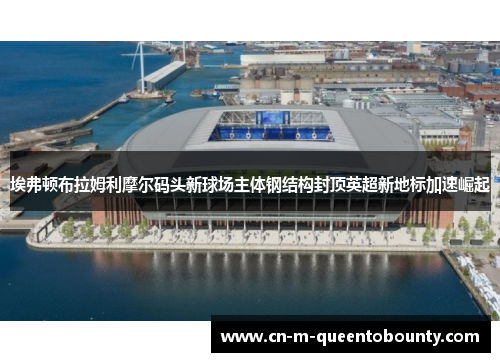 埃弗顿布拉姆利摩尔码头新球场主体钢结构封顶英超新地标加速崛起