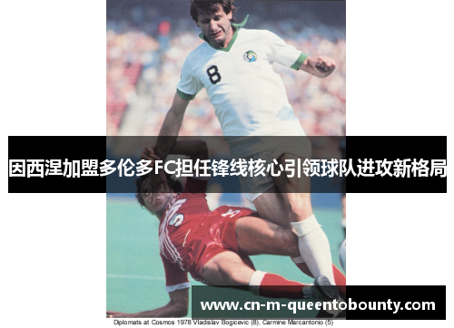 因西涅加盟多伦多FC担任锋线核心引领球队进攻新格局