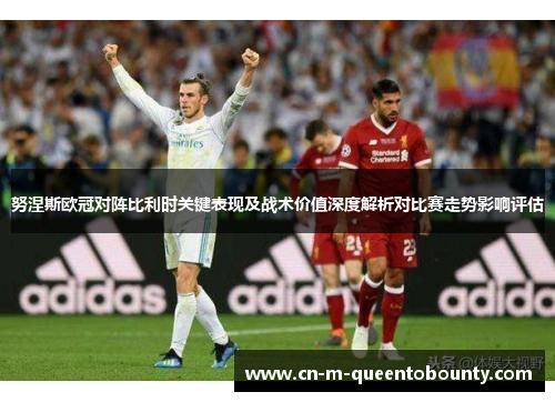 努涅斯欧冠对阵比利时关键表现及战术价值深度解析对比赛走势影响评估
